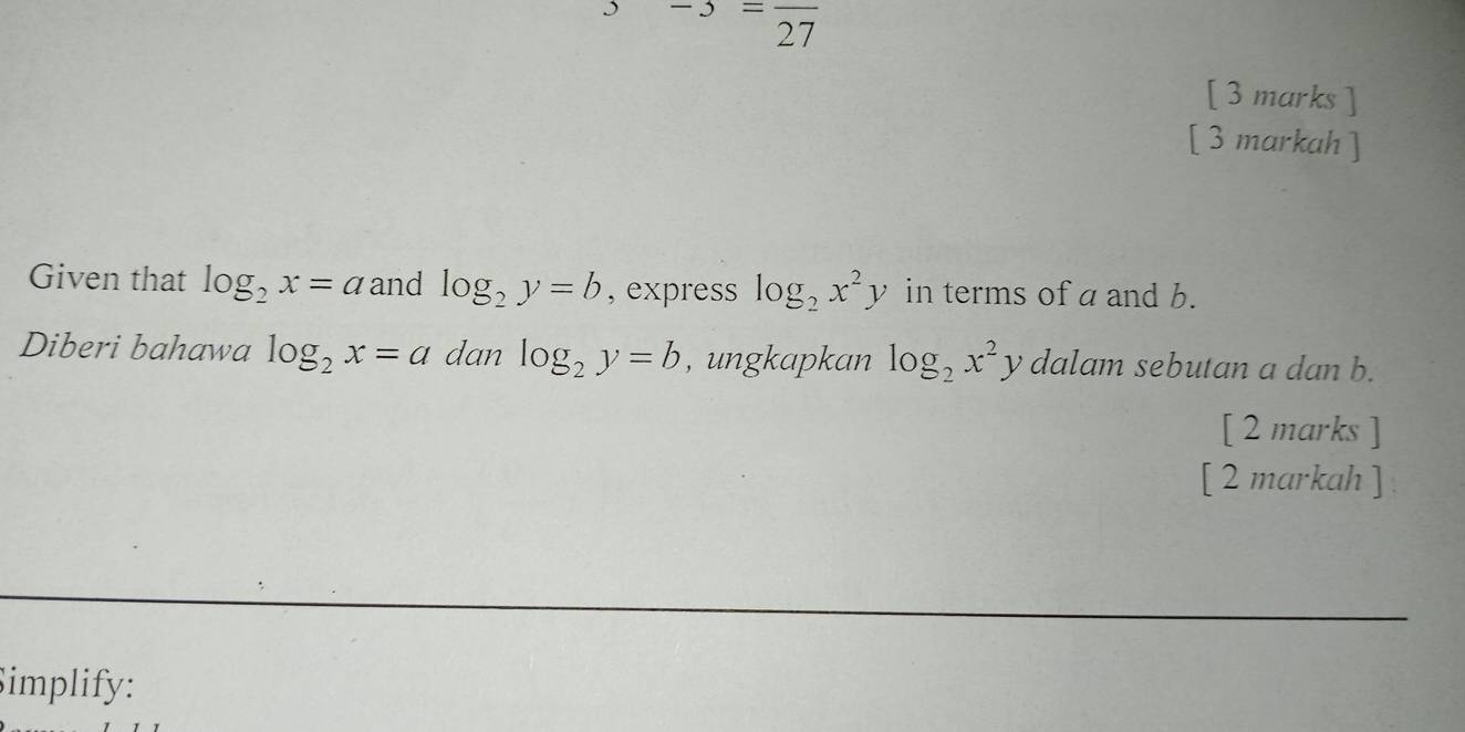 =frac 27
[ 3 marks ] 
[ 3 markah ] 
Given that log _2x=a and log _2y=b , express log _2x^2y in terms of a and b. 
Diberi bahawa log _2x=a dan log _2y=b , ungkapkan log _2x^2 y dalam sebutan a dan b. 
[ 2 marks ] 
[ 2 markah ] 
Simplify: