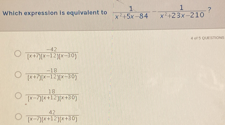 Which expression is equivalent to  1/x^2+5x-84 - 1/x^2+23x-210  ?
4 of 5 QUESTIONS
 (-42)/(x+7)(x-12)(x-30) 
 (-18)/(x+7)(x-12)(x-30) 
 18/(x-7)(x+12)(x+30) 
 42/(x-7)(x+12)(x+30) 