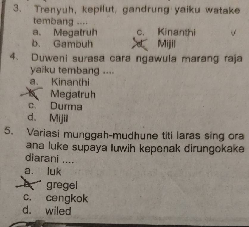 Trenyuh, kepilut, gandrung yaiku watake
tembang ....
a. Megatruh c. Kinanthi
b. Gambuh Mijil
a
4. Duweni surasa cara ngawula marang raja
yaiku tembang ....
a. Kinanthi
Megatruh
c. Durma
d. Mijil
5. Variasi munggah-mudhune titi laras sing ora
ana luke supaya luwih kepenak dirungokake
diarani ....
a. luk
B gregel
c. cengkok
d. wiled