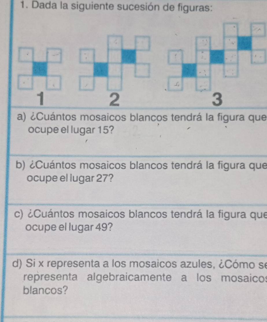 Dada la siguiente sucesión de figuras: 
4 
、 
1 
2 
a) ¿Cuántos mosaicos blancos tendrá la figura que 
ocupe el lugar 15? 
b) ¿Cuántos mosaicos blancos tendrá la figura que 
ocupe el lugar 27? 
c) ¿Cuántos mosaicos blancos tendrá la figura que 
ocupe el lugar 49? 
d) Si x representa a los mosaicos azules, ¿Cómo se 
representa algebraicamente a los mosaicos 
blancos?