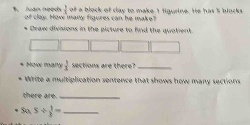 Juan needs  1/3  of a block of clay to make 1 figurine. He has 5 blocks 
of clay. How many figures can he make? 
Draw divisions in the picture to find the quotient. 
How many  1/3  sections are there?_ 
Write a multiplication sentence that shows how many sections 
there are._ 
So, 5/  1/3 = _