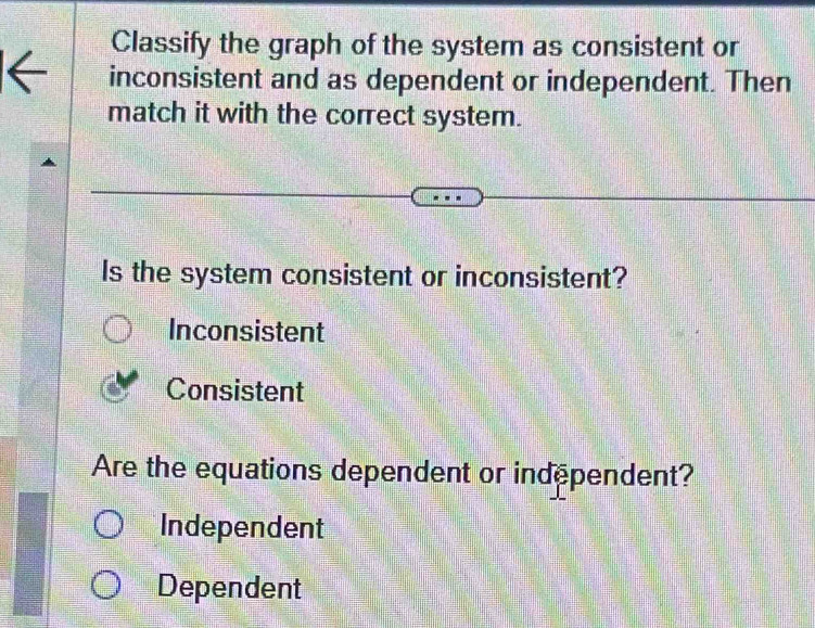 Classify the graph of the system as consistent or
inconsistent and as dependent or independent. Then
match it with the correct system.
Is the system consistent or inconsistent?
Inconsistent
Consistent
Are the equations dependent or independent?
Independent
Dependent