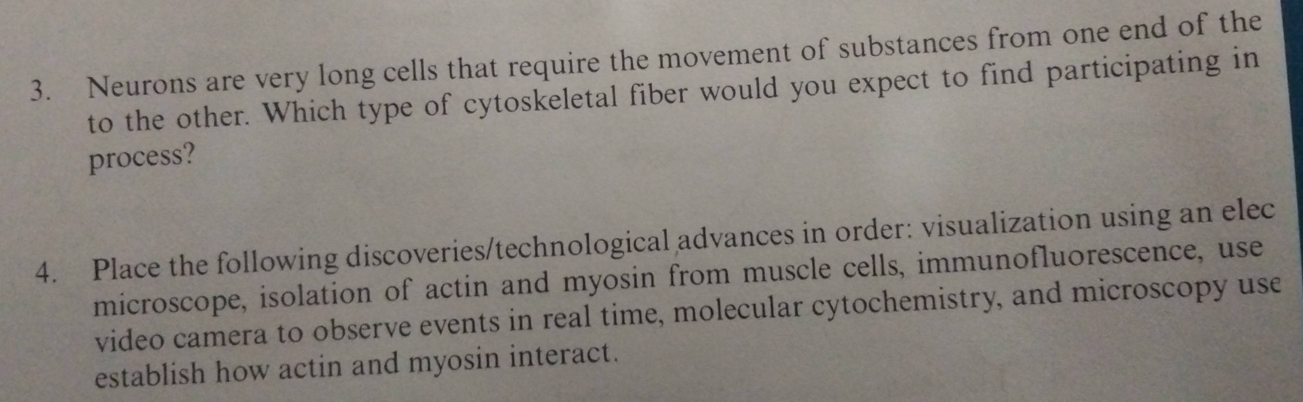 Neurons are very long cells that require the movement of substances from one end of the 
to the other. Which type of cytoskeletal fiber would you expect to find participating in 
process? 
4. Place the following discoveries/technological advances in order: visualization using an elec 
microscope, isolation of actin and myosin from muscle cells, immunofluorescence, use 
video camera to observe events in real time, molecular cytochemistry, and microscopy use 
establish how actin and myosin interact.