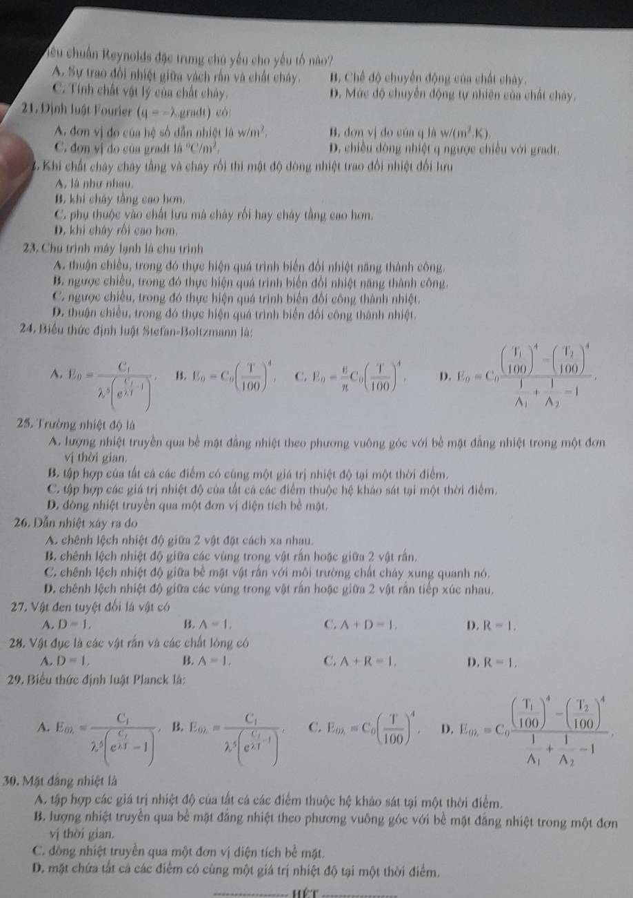 ciêu chuẩn Reynolds đặc trung chú yêu cho yếu tố nào?
A. Sự trao đổi nhiệt giữa vàch rấn và chất chây. B. Chế độ chuyến động của chất chây.
C. Tính chất vật lý của chất chây. D. Mức độ chuyển động tự nhiên của chất chây.
21. Định luật Fourier (q=-lambda ,p m∠ 1 ) có:
A. đơn vị đo của hệ số dẫn nhiệt là w/m^2, B. dơn vị do của q là w/(m^2,K),
C. đơn vị do của gradt 10°C/m^2. D. chiều dòng nhiệt q ngược chiều với gradt.
3 Khi chất chây chây tầng và cháy rồi thi mật độ dòng nhiệt trao đổi nhiệt đổi lưu
A, là như nhau,
B. khi cháy tầng cao hơn.
C. phụ thuộc vào chất lưu mà chây rối hay cháy tầng cao hơn.
D. khi chây rồi cao hơn.
23. Chu trình máy lạnh là chu trình
A. thuận chiếu, trong đó thực hiện quá trình biến đổi nhiệt năng thành công.
B. ngược chiều, trong đó thực hiện quá trình biến đổi nhiệt năng thành công.
C. ngược chiều, trong đó thực hiện quá trình biển đổi công thành nhiệt.
D. thuận chiều, trong đó thực hiện quá trình biến đối công thành nhiệt.
24. Biểu thức định luật Stefan-Boltzmann là:
A. U_a0=frac C_1lambda _2 frac C_i_1,(e^i-1, 13. E_0=C_0( T/100 )^4, C. E_0= 6/π  C_0( T/100 )^4, D. U_0=C_0frac beginpmatrix I_1 100end(pmatrix)^4-beginpmatrix I_2 100end(pmatrix)^4A_1+frac 1A_2-1.
25. Trường nhiệt độ là
A. lượng nhiệt truyền qua bề mặt đẳng nhiệt theo phương vuông góc với bê mặt đẳng nhiệt trong một đơn
vị thời gian.
B. tập hợp của tất cả các điểm có cúng một giá trị nhiệt độ tại một thời điểm.
C. tập hợp các giá trị nhiệt độ của tất cá các điểm thuộc hệ khảo sát tại một thời điểm.
D. đòng nhiệt truyền qua một đơn vị diện tích bề mặt.
26. Dẫn nhiệt xây ra do
A. chênh lệch nhiệt độ giữa 2 vật đặt cách xa nhau.
B. chênh lệch nhiệt độ giữa các vùng trong vật rấn hoặc giữa 2 vật rấn.
C. chênh lệch nhiệt độ giữa bề mặt vật rắn với môi trường chất chảy xung quanh nó.
D. chênh lệch nhiệt độ giữa các vùng trong vật rấn hoặc giữa 2 vật rấn tiếp xúc nhau.
27. Vật đen tuyệt đối là vật có
A. D=1, B. A=1, C. A+D=1, D. R=1.
28. Vật đục là các vật rấn và các chất lòng có
A. D=1, B. A=1, C. A+R=1, D. R=1.
29. Biểu thức định luật Planck là:
A. E_th.=frac C_1lambda _2(e^(frac C_2)1-1). B. E_th.=frac C_1lambda _1(e^(frac L_1)2), C. E_to=C_0( T/100 )^4, D. E_in=C_0frac (frac T_1100)^4-(frac T_2100)^4frac 1A_1+frac 1A_2-1
30. Mặt đảng nhiệt là
A. tập hợp các giá trị nhiệt độ của tất cá các điểm thuộc hệ khảo sát tại một thời điểm.
B. lượng nhiệt truyền qua bể mặt đăng nhiệt theo phương vuống góc với bể mặt đăng nhiệt trong một đơn
vị thời gian.
C. đòng nhiệt truyền qua một đơn vị diện tích bề mặt.
D. mặt chứa tắt cá các điểm có cùng một giá trị nhiệt độ tại một thời điểm.