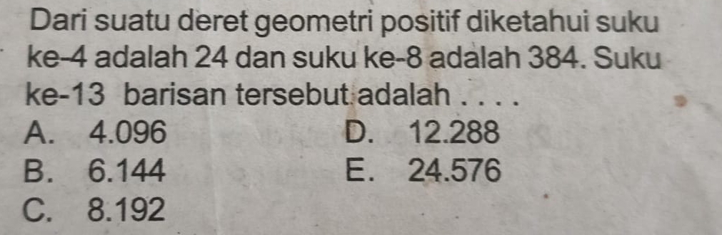 Dari suatu deret geometri positif diketahui suku
ke -4 adalah 24 dan suku ke -8 adalah 384. Suku
ke- 13 barisan tersebut adalah . . . .
A. 4.096 D. 12.288
B. 6.144 E. 24.576
C. 8.192