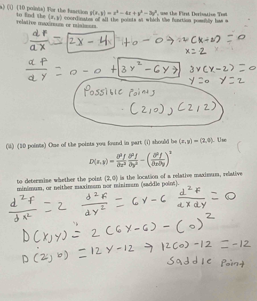 For the function g(x,y)=x^2-4x+y^3-3y^2 , use the First Derivative Test 
to find the (x,y) coordinates of all the points at which the function possibly has a 
relative maximum or minimum. 
(ii) (10 points) One of the points you found in part (i) should be (x,y)=(2,0). Use
D(x,y)= partial^2f/partial x^2  partial^2f/partial y^2 -( partial^2f/partial xpartial y )^2
to determine whether the point (2,0) is the location of a relative maximum, relative 
minimum, or neither maximum nor minimum (saddle point).