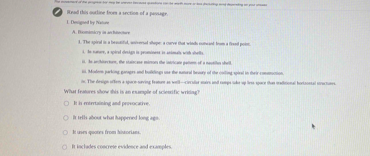 The movement of the progress bar may be uneven because questions can be worth more or less fincluding zero) depending on your answec
Read this outline from a section of a passage.
I. Designed by Nature
A. Biomimicry in architecture
1. The spiral is a beautiful, universal shape: a curve that winds outward from a fixed point.
i. In nature, a spiral design is prominent in animals with shells.
ii. In architecture, the staircase mirrors the intricate pattern of a nautilus shell.
iii. Modern parking garages and buildings use the natural beauty of the coiling spiral in their construction.
iv. The design offers a space-saving feature as well—circular stairs and ramps take up less space than traditional horizontal structures.
What features show this is an example of scientific writing?
It is entertaining and provocative.
It tells about what happened long ago.
It uses quotes from historians.
It includes concrete evidence and examples.