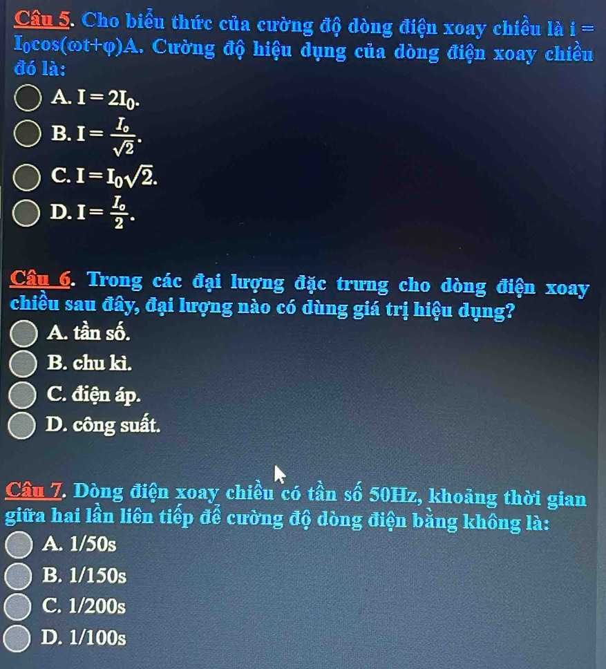 Cho biểu thức của cường độ dòng điện xoay chiều là i=
I_0cos (cot +varphi )A 1. Cường độ hiệu dụng của dòng điện xoay chiều
đó là:
A. I=2I_0.
B. I=frac I_osqrt(2).
C. I=I_0sqrt(2).
D. I=frac I_o2. 
Câu 6. Trong các đại lượng đặc trưng cho dòng điện xoay
chiều sau đây, đại lượng nào có dùng giá trị hiệu dụng?
A. tần số.
B. chu kì.
C. điện áp.
D. công suất.
Cầu 7. Dòng điện xoay chiều có tần số 50Hz, khoảng thời gian
giữa hai lần liên tiếp để cường độ dòng điện bằng không là:
A. 1/50s
B. 1/150s
C. 1/200s
D. 1/100s