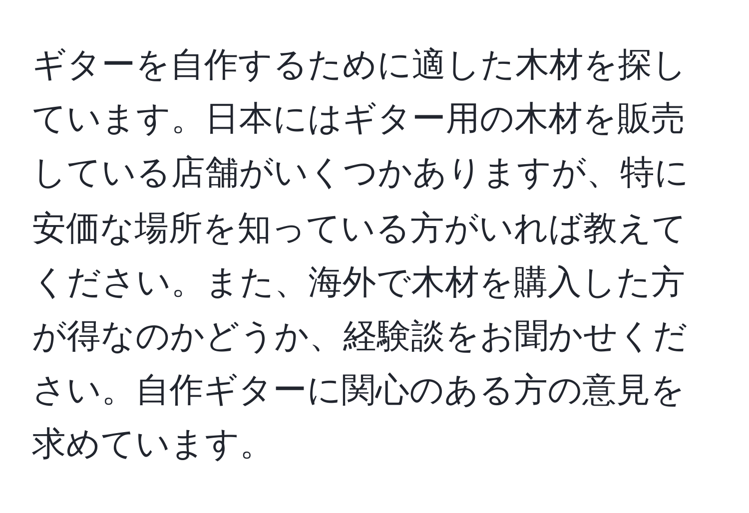 ギターを自作するために適した木材を探しています。日本にはギター用の木材を販売している店舗がいくつかありますが、特に安価な場所を知っている方がいれば教えてください。また、海外で木材を購入した方が得なのかどうか、経験談をお聞かせください。自作ギターに関心のある方の意見を求めています。