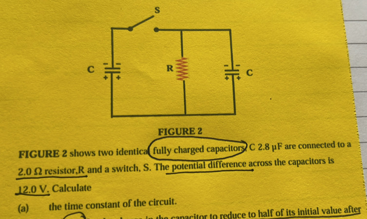 FIGURE 2 
FIGURE 2 shows two identical fully charged capacitors C 2.8 μF are connected to a
2.0 Ω resistor, R and a switch, S. The potential difference across the capacitors is
12.0 V. Calculate 
(a) the time constant of the circuit. 
he canacitor to reduce to half of its initial value after .