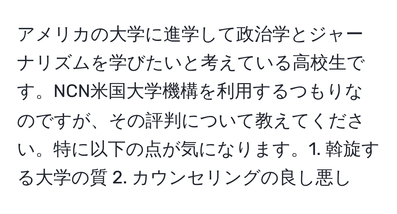 アメリカの大学に進学して政治学とジャーナリズムを学びたいと考えている高校生です。NCN米国大学機構を利用するつもりなのですが、その評判について教えてください。特に以下の点が気になります。1. 斡旋する大学の質 2. カウンセリングの良し悪し