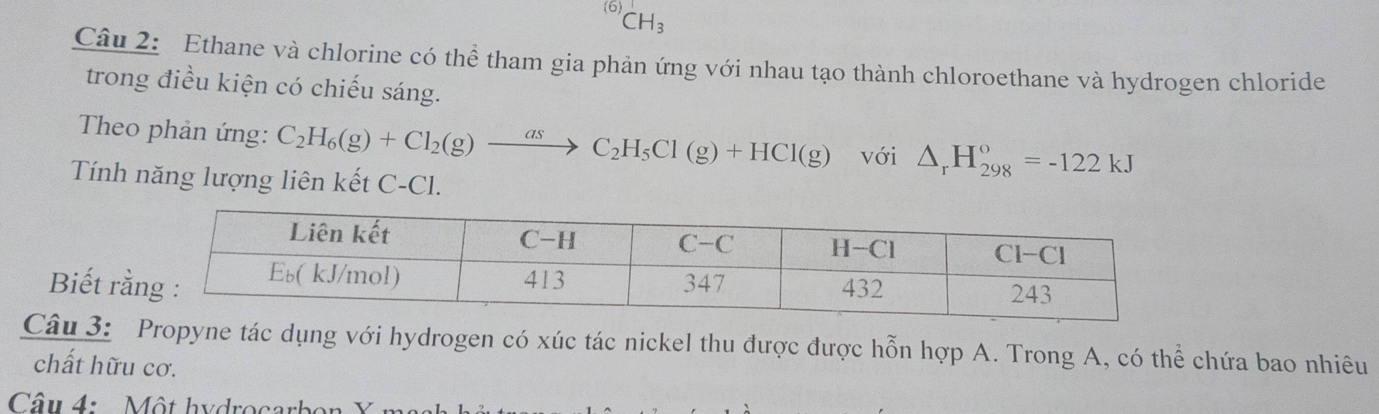 (6)
CH_3
Câu 2: Ethane và chlorine có thể tham gia phản ứng với nhau tạo thành chloroethane và hydrogen chloride 
trong điều kiện có chiếu sáng. 
Theo phản ứng: C_2H_6(g)+Cl_2(g)xrightarrow asC_2H_5Cl(g)+HCl(g) với △ _rH_(298)°=-122kJ
Tính năng lượng liên kết C-Cl. 
Biết r 
Câu 3: Propyne tác dụng với hydrogen có xúc tác nickel thu được được hỗn hợp A. Trong A, có thể chứa bao nhiêu 
chất hữu cơ. 
Câu 4: Một hydrocar