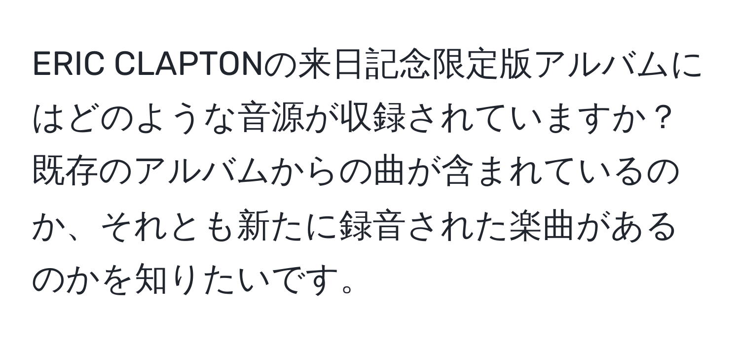 ERIC CLAPTONの来日記念限定版アルバムにはどのような音源が収録されていますか？既存のアルバムからの曲が含まれているのか、それとも新たに録音された楽曲があるのかを知りたいです。