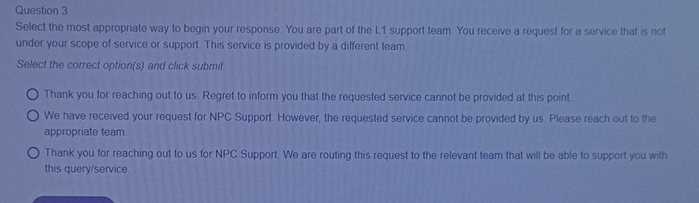 Select the most appropriate way to begin your response: You are part of the L1 support team. You receive a request for a service that is not
under your scope of service or support. This service is provided by a different team.
Select the correct option(s) and click submit.
Thank you for reaching out to us. Regret to inform you that the requested service cannot be provided at this point
We have received your request for NPC Support. However, the requested service cannot be provided by us. Please reach out to the
appropriate team
Thank you for reaching out to us for NPC Support. We are routing this request to the relevant team that will be able to support you with
this query/service.