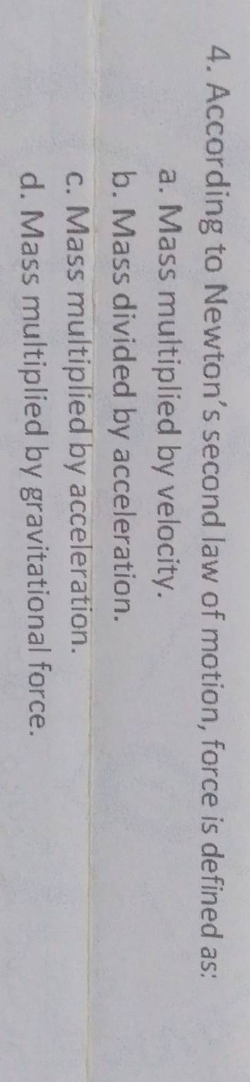 According to Newton’s second law of motion, force is defined as:
a. Mass multiplied by velocity.
b. Mass divided by acceleration.
c. Mass multiplied by acceleration.
d. Mass multiplied by gravitational force.