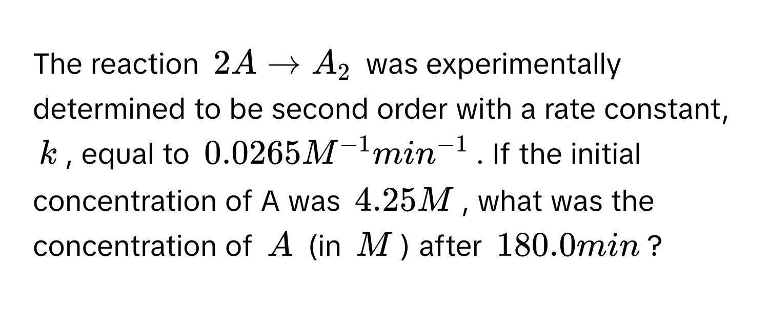 The reaction $2A arrow A_2$ was experimentally determined to be second order with a rate constant, $k$, equal to $0.0265 M^(-1) min^(-1)$. If the initial concentration of A was $4.25 M$, what was the concentration of $A$ (in $M$) after $180.0 min$?