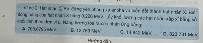 Ví dụ 2: Hạt nhân beginarrayr 226 88endarray Ra đứng yên phóng xạ anpha và biến đổi thành hạt nhân X. Biết
động năng của hạt nhân X bằng 0,226 MeV. Lấy khối lượng các hạt nhân xấp xỉ bằng số
: khối tính theo đơn vị u. Năng lượng tỏa ra của phản ứng bằng:
A. 708,6795 MeV. B. 12,769 MeV. C. 14,842 MeV. D. 823,731 MeV.
Hướng dẫn