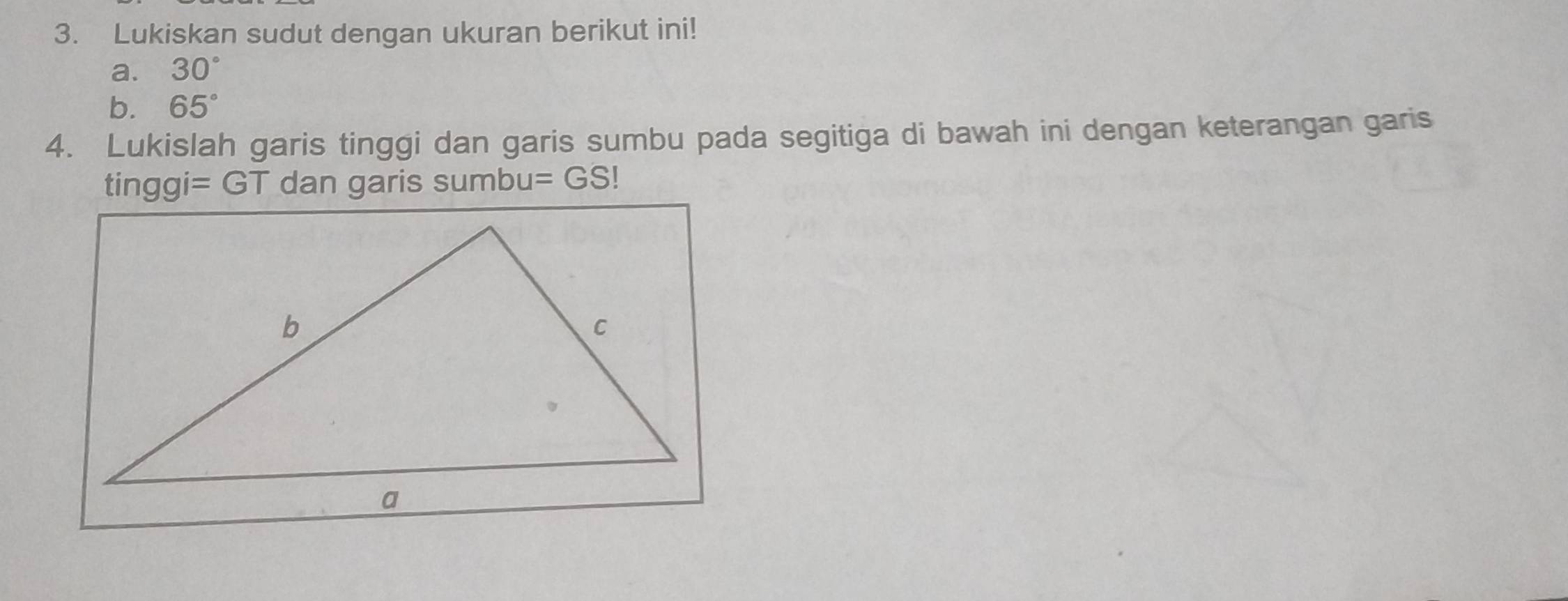 Lukiskan sudut dengan ukuran berikut ini! 
a. 30°
b. 65°
4. Lukislah garis tinggi dan garis sumbu pada segitiga di bawah ini dengan keterangan garis
tinggi=GT dan garis sumbu =GS |