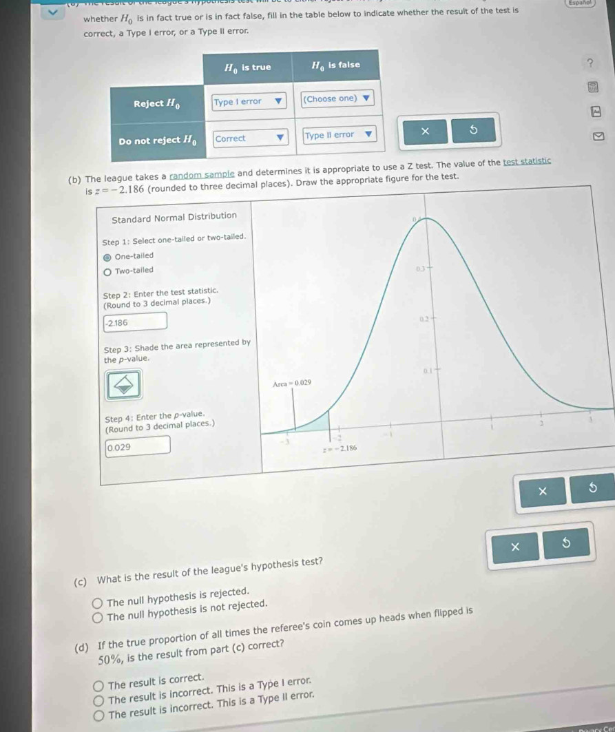 Españo
whether H_0 is in fact true or is in fact false, fill in the table below to indicate whether the result of the test is
correct, a Type I error, or a Type II error.
× 5
(b) The league takes a random sample and determines it is appropriate to use a Z test. The value of the test statistic
is z=-2.186 (rounded to three decimal places). Draw the appropriate figure for the test.
Standard Normal Distribution
Step 1: Select one-tailed or two-tailed.
One-tailed
Two-tailed
Step 2: Enter the test statistic.
(Round to 3 decimal places.)
-2.186
Step 3: Shade the area represented b
the p-value.
Step 4: Enter the p-value
(Round to 3 decimal places.)
0.029
×
5
(c) What is the result of the league's hypothesis test?
The null hypothesis is rejected.
The nul! hypothesis is not rejected.
(d) If the true proportion of all times the referee's coin comes up heads when flipped is
50%, is the result from part (c) correct?
The result is correct.
The result is incorrect. This is a Type I error.
The result is incorrect. This is a Type II error.