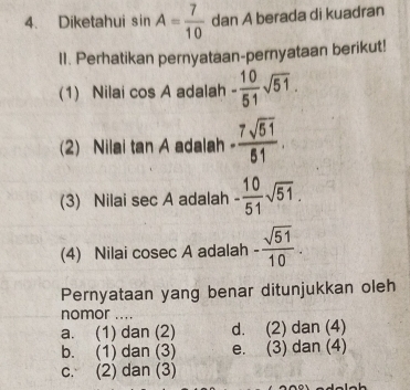 Diketahui sin A= 7/10  dan A berada di kuadran
II. Perhatikan pernyataan-pernyataan berikut!
(1) Nilai cos A adalah - 10/51 sqrt(51). 
(2) Nilai tan A A adalah - 7sqrt(51)/51 
(3) Nilai sec A adalah - 10/51 sqrt(51). 
(4) Nilai cosec A adalah - sqrt(51)/10 . 
Pernyataan yang benar ditunjukkan oleh
nomor ....
a. (1) dan (2) d. (2) dan (4)
b. (1) dan (3) e. (3) dan (4)
c. (2) dan (3)