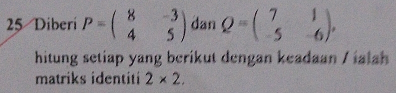 Diberi P=beginpmatrix 8&-3 4&5endpmatrix dan Q=beginpmatrix 7&1 -5&-6endpmatrix , 
hitung setiap yang berikut dengan keadaan / ialah 
matriks identiti 2* 2,