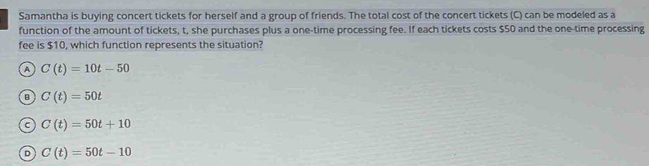 Samantha is buying concert tickets for herself and a group of friends. The total cost of the concert tickets (C) can be modeled as a
function of the amount of tickets, t, she purchases plus a one-time processing fee. If each tickets costs $50 and the one-time processing
fee is $10, which function represents the situation?
A C(t)=10t-50
B C(t)=50t
C C(t)=50t+10
D C(t)=50t-10