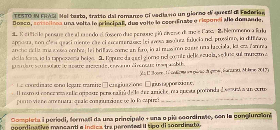 TESTO IN FRASI Nel testo, tratto dal romanzo Ci vediamo un giorno di questi di Federica 
Bosco, sottolinea una volta le principali, due volte le coordinate e rispondi alle domande. 
1. È difficile pensare che al mondo ci fossero due persone più diverse di me e Cate. 2. Nemmeno a farlo 
apposta, non c’era quasi niente che ci accumunasse: lei aveva assoluta fiducia nel prossimo, io diffidavo 
anche della mia stessa ombra; lei brillava come un faro, io al massimo come una lucciola; lei era l’'anima 
della festa, io la tappezzeria beige. 3. Eppure da quel giorno nel cortile della scuola, sedute sul muretto a 
guardare sconsolate le nostre merende, eravamo diventate inseparabili. 
(da F. Bosco, Ci vediamo un giorno di questi, Garzanti, Milano 2017) 
Le coordinate sono legate tramite □ congiunzione □ giustapposizione. 
Il testo si concentra sulle opposte personalità delle due amiche, ma questa profonda diversità a un certo 
punto viene attenuata: quale congiunzione te lo fa capire?_ 
Completa i periodi, formati da una principale + una o più coordinate, con le congiunzioni 
coordinative mancanti e indica tra parentesi il tipo di coordinata.