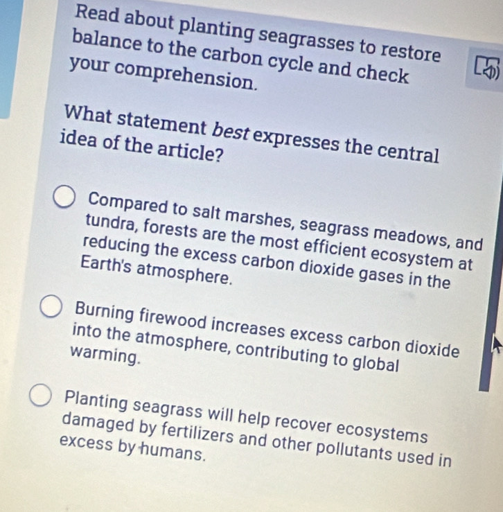 Read about planting seagrasses to restore
balance to the carbon cycle and check
your comprehension.
What statement best expresses the central
idea of the article?
Compared to salt marshes, seagrass meadows, and
tundra, forests are the most efficient ecosystem at
reducing the excess carbon dioxide gases in the
Earth's atmosphere.
Burning firewood increases excess carbon dioxide
into the atmosphere, contributing to global
warming.
Planting seagrass will help recover ecosystems
damaged by fertilizers and other pollutants used in
excess by humans.