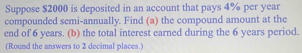 Suppose $2000 is deposited in an account that pays 4% per year
compounded semi-annually. Find (a) the compound amount at the 
end of 6 years. (b) the total interest earned during the 6 years period. 
(Round the answers to 2 decimal places.)