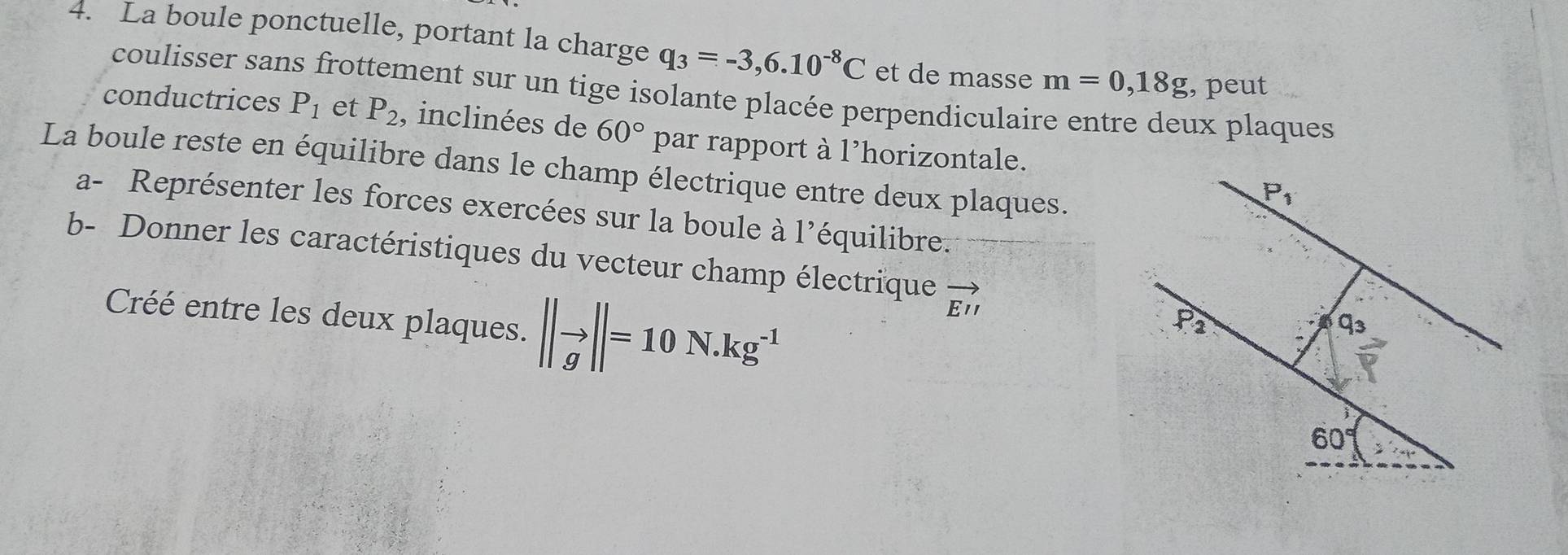 La boule ponctuelle, portant la charge q_3=-3,6.10^(-8)C et de masse m=0,18g , peut
coulisser sans frottement sur un tige isolante placée perpendiculaire entre deux plaques
conductrices P_1 et P_2 , inclinées de 60° par rapport à l'horizontale.
La boule reste en équilibre dans le champ électrique entre deux plaques.
a- Représenter les forces exercées sur la boule à l'équilibre.
b- Donner les caractéristiques du vecteur champ électrique vector E'I
Créé entre les deux plaques. ||to ||=10N.kg^(-1)