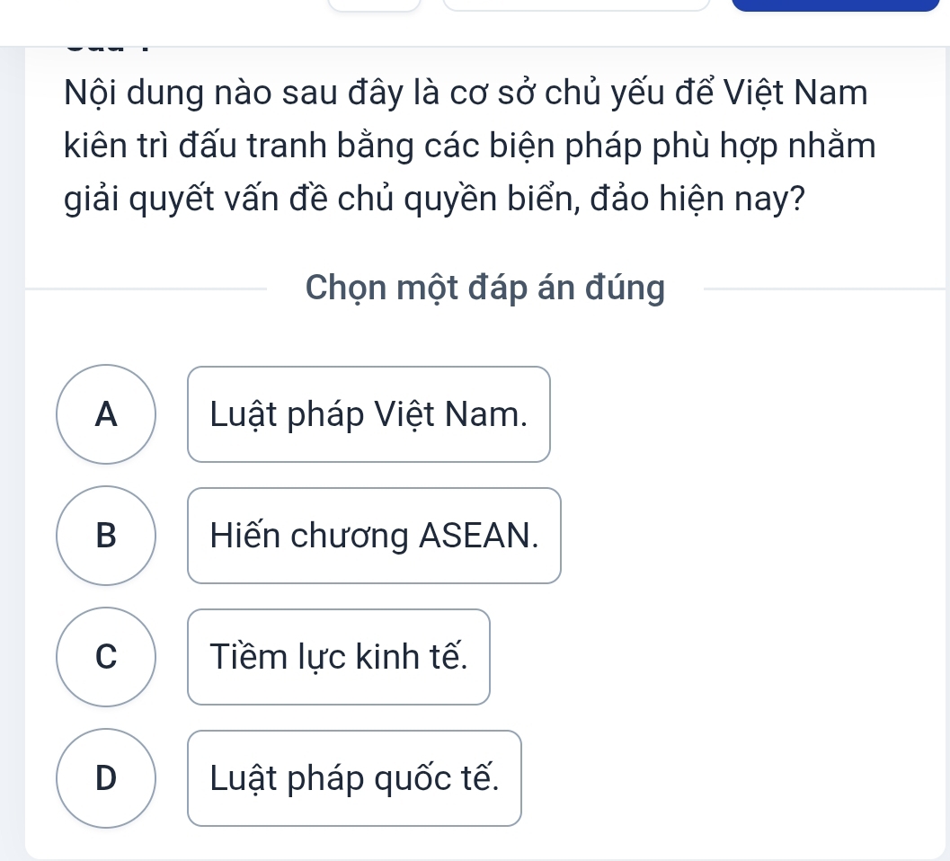 Nội dung nào sau đây là cơ sở chủ yếu để Việt Nam
kiên trì đấu tranh bằng các biện pháp phù hợp nhằm
giải quyết vấn đề chủ quyền biển, đảo hiện nay?
Chọn một đáp án đúng
A Luật pháp Việt Nam.
B Hiến chương ASEAN.
C Tiềm lực kinh tế.
D Luật pháp quốc tế.