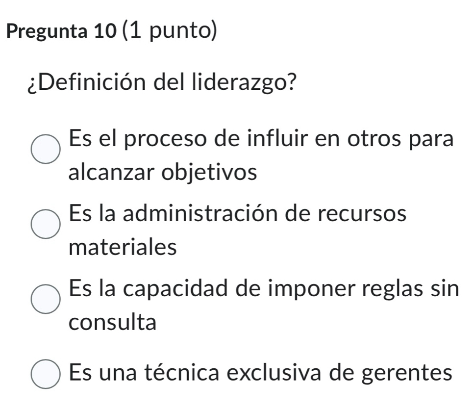 Pregunta 10 (1 punto)
¿Definición del liderazgo?
Es el proceso de influir en otros para
alcanzar objetivos
Es la administración de recursos
materiales
Es la capacidad de imponer reglas sin
consulta
Es una técnica exclusiva de gerentes