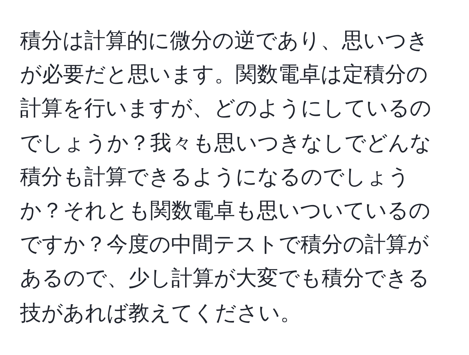 積分は計算的に微分の逆であり、思いつきが必要だと思います。関数電卓は定積分の計算を行いますが、どのようにしているのでしょうか？我々も思いつきなしでどんな積分も計算できるようになるのでしょうか？それとも関数電卓も思いついているのですか？今度の中間テストで積分の計算があるので、少し計算が大変でも積分できる技があれば教えてください。