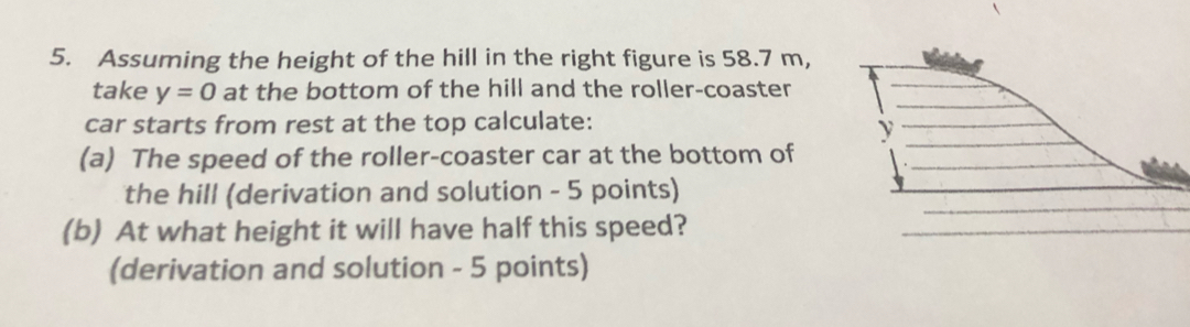 Assuming the height of the hill in the right figure is 58.7 m, 
take y=0 at the bottom of the hill and the roller-coaster 
car starts from rest at the top calculate:
y
(a) The speed of the roller-coaster car at the bottom of 
the hill (derivation and solution - 5 points) 
(b) At what height it will have half this speed? 
(derivation and solution - 5 points)