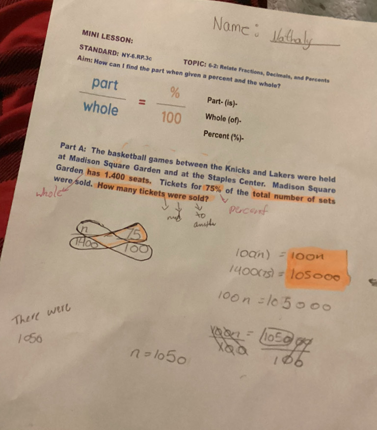 MINI LESSON: 
STANDARD: NY-6.RP.3c TOPIC: 6-2: Relate Fractions, Decimals, and Percents 
Aim: How can I find the part when given a percent and the whole? 
Part- (is)-
 part/whole = % /100  Whole (of)- 
Percent (% )-
Part A: The basketball games between the Knicks and Lakers were held 
at Madison Square Garden and at the Staples Center. Madison Square 
Garden has 1.400 seats. Tickets for 75% of the total number of sets 
were sold. How many tickets were sold?