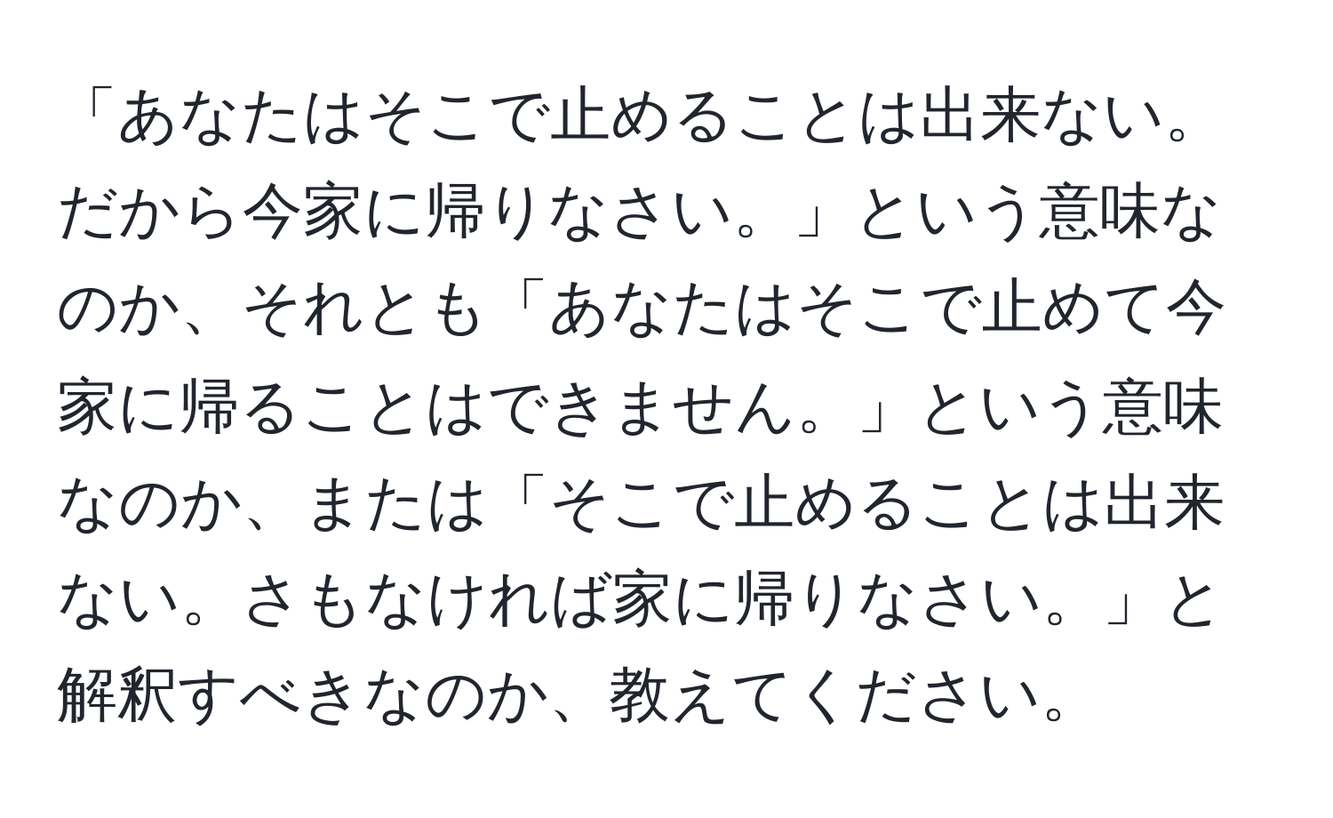 「あなたはそこで止めることは出来ない。だから今家に帰りなさい。」という意味なのか、それとも「あなたはそこで止めて今家に帰ることはできません。」という意味なのか、または「そこで止めることは出来ない。さもなければ家に帰りなさい。」と解釈すべきなのか、教えてください。