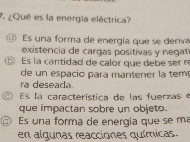 7 ¿Qué es la energía eléctrica?
a Es una forma de energía que se deriva
existencia de cargas positivas y negatí
⑤ Es la cantidad de calor que debe ser re
de un espacio para mantener la temp
ra deseada.
Es la característica de las fuerzas e
que impactan sobre un objeto.
Es una forma de energía que se ma
en algunas reacciones químicas.