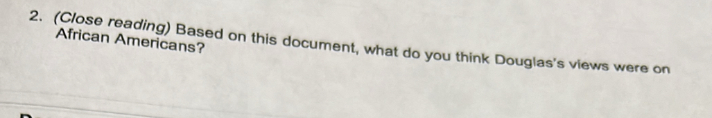 African Americans? 
2. (Close reading) Based on this document, what do you think Douglas's views were on