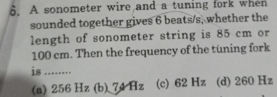 A sonometer wire and a tuning fork when
sounded together gives 6 beats/s, whether the
length of sonometer string is 85 cm or
100 cm. Then the frequency of the tuning fork
is_
(a) 256Hz (b) 7_4H_z (c) 62 Hz (d) 260 Hz