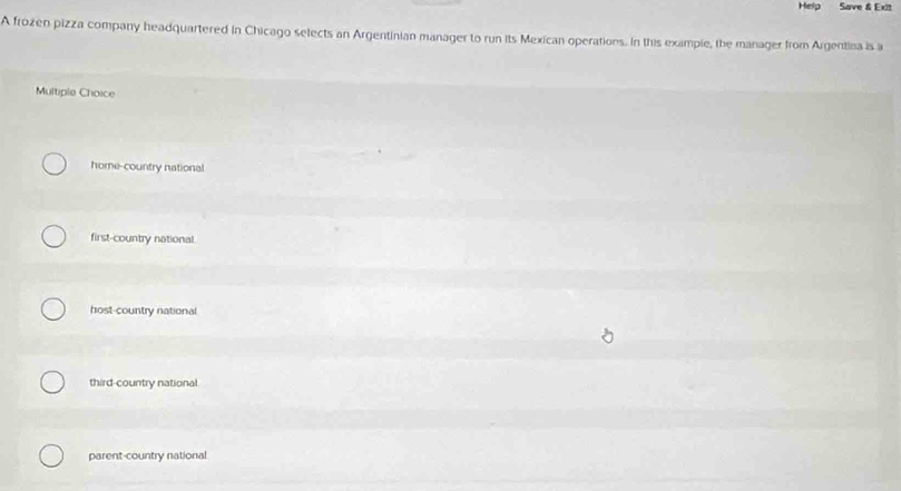 Help Save & Exit
A frozen pizza company headquartered in Chicago selects an Argentinian manager to run its Mexican operations. In this example, the manager from Argentina is a
Multiple Choice
home-country national
first-country national
host-country national
third-country national
parent-country national