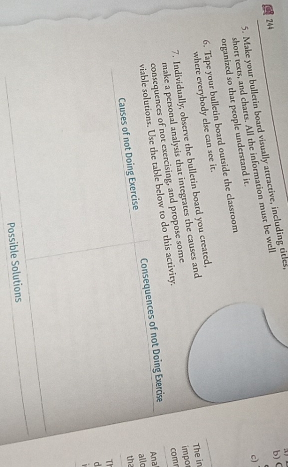 244 
5. Make your bulletin board visually attractive, including titles, 
c 
short texts, and charts. All the information must be well 
organized so that people understand it. 
6. Tape your bulletin board outside the classroom 
where everybody else can see it. 
7. Individually, observe the bulletin board you created, 
make a personal analysis that integrates the causes and 
viable solutions. Use the table below to do this activity. The in 
consequences of not exercising, and propose some 
impo 
comn 
Causes of not Doing Exercise Consequences of not Doing Exercise 
Ana 
allo 
tha 
Th 
d 
1 
Possible Solutions