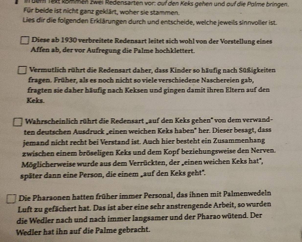 in bem Tex kömmen zwei Redensarten vor: auf den Keks gehen und auf die Palme bringen. 
Für beide ist nicht ganz geklärt, woher sie stammen. 
Lies dir die folgenden Erklärungen durch und entscheide, welche jeweils sinnvoller ist. 
Diese ab 1930 verbreitete Redensart leitet sich wohl von der Vorstellung eines 
Affen ab, der vor Aufregung die Palme hochklettert. 
Vermutlich rührt die Redensart daher, dass Kinder so häufig nach Süßigkeiten 
fragen. Früher, als es noch nicht so viele verschiedene Naschereien gab, 
fragten sie daher häufig nach Keksen und gingen damit ihren Eltern auf den 
Keks. 
Wahrscheinlich rührt die Redensart 'auf den Keks gehen'' von dem verwand- 
ten deutschen Ausdruck geinen weichen Keks haben* her. Dieser besagt, dass 
jemand nicht recht bei Verstand ist. Auch hier besteht ein Zusammenhang 
zwischen einem bröseligen Keks und dem Kopf beziehungsweise den Nerven. 
Möglicherweise wurde aus dem Verrückten, der 'einen weichen Keks hat*, 
später dann eine Person, die einem 'auf den Keks geht". 
Die Pharaonen hatten früher immer Personal, das ihnen mit Palmenwedeln 
Luft zu gefächert hat. Das ist aber eine sehr anstrengende Arbeit, so wurden 
die Wedler nach und nach immer langsamer und der Pharao wütend. Der 
Wedler hat ihn auf die Palme gebracht.