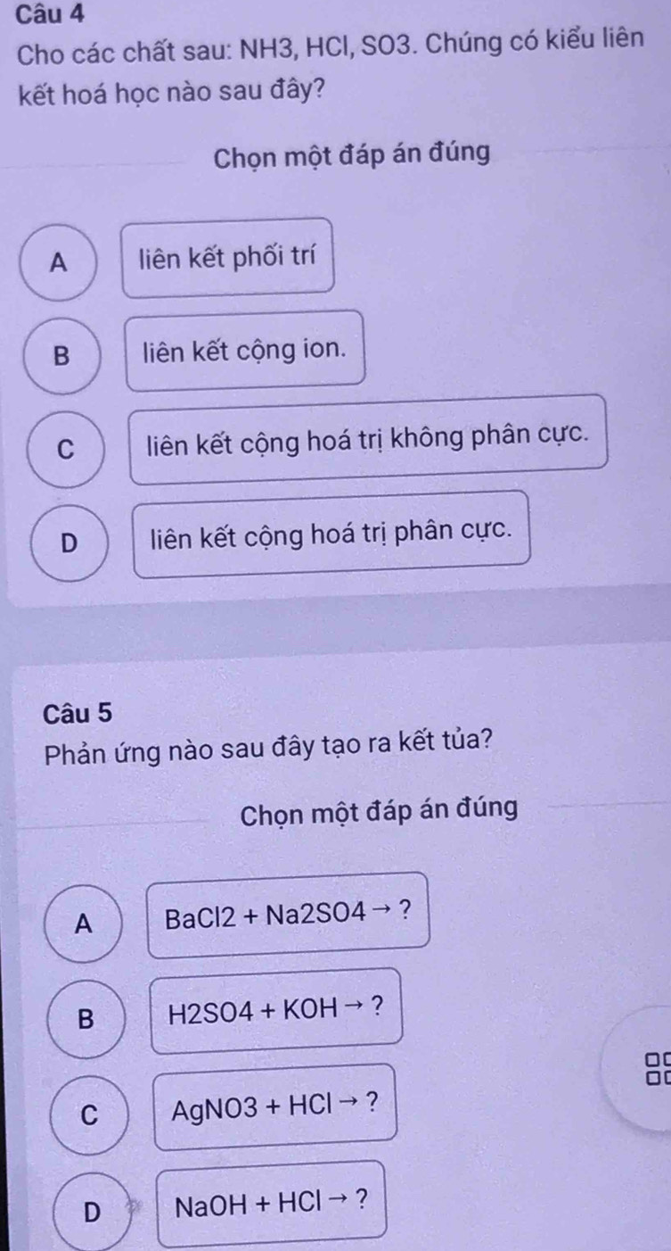 Cho các chất sau: NH3, HCl, SO3. Chúng có kiểu liên
kết hoá học nào sau đây?
Chọn một đáp án đúng
A liên kết phối trí
B liên kết cộng ion.
C liên kết cộng hoá trị không phân cực.
D liên kết cộng hoá trị phân cực.
Câu 5
Phản ứng nào sau đây tạo ra kết tủa?
Chọn một đáp án đúng
A BaCl2+Na2SO4to ?
B H2SO4+KOHto ?
00
C AgNO3+HClto ?
D NaOH+HCl to ?