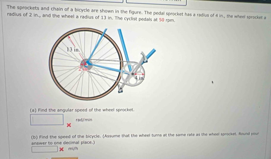 The sprockets and chain of a bicycle are shown in the figure. The pedal sprocket has a radius of 4 in., the wheel sprocket a 
radius of 2 in., and the wheel a radius of 13 in. The cyclist pedals at 50 rpm. 
(a) Find the angular speed of the wheel sprocket.
□ *^(rad/min)
(b) Find the speed of the bicycle. (Assume that the wheel turns at the same rate as the wheel sprocket. Round your 
answer to one decimal place.)
□ * mi/h