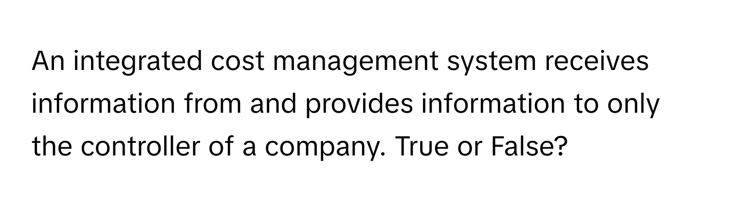 An integrated cost management system receives information from and provides information to only the controller of a company. True or False?