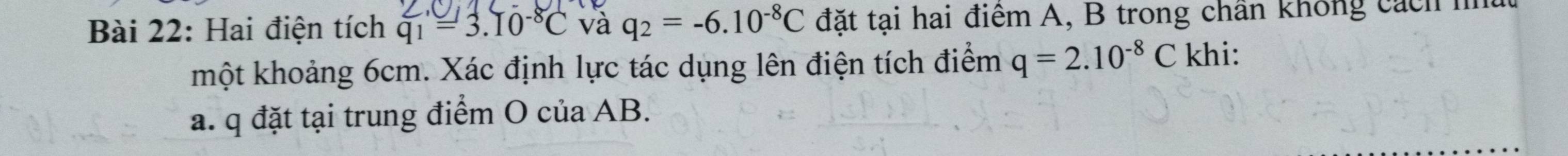 Hai điện tích q_1=3.10^(-8)C và q_2=-6.10^(-8)C đặt tại hai điểm A, B trong chân không cách h 
một khoảng 6cm. Xác định lực tác dụng lên điện tích điểm q=2.10^(-8)C khi: 
a. q đặt tại trung điểm O của AB.