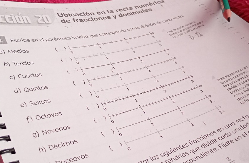 ción 20 Ubicación en la recta numérica 
de fracciones y decimales 
dene como denominado 
3 Una fracción decimal 
Escribe en el paréntesis la letra que corresponda con la división de cada recta
10, 100, 1000, etcétero
 3/10 ,  45/100 
2 
3 
a) Medios ( )
1
o 
2 3 
b) Tercios  )
1
2
3
c) Cuartos ( )
1
2
0
3
1
2 
Para réprésentar en 
0 
d) Quintos ( )
3
la recta numérica 
fracción común
1
2
3
dividir la unid 
tantas part 
 0 
como ind 
denom 
e) Sextos 2
3 . 
( ) 
0 
f) Octavos 1
la frç 
1 
2 
3、 
 ) 
0 
g) Novenos 
) 
( 0
1
h) Décimos 1
2 
r l as siguientes fracciones en una rect 
r endrías que dividir cada unida 
) 
spondiente. Fíjate en el 
Doceavos 0 
_ 8