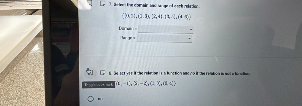 Select the domain and range of each relation.
 (0,2),(1,3),(2,4),(3,5),(4,6)
_
Domain =
_
Range =
_
8. Select yes if the relation is a function and no if the relation is not a function.
Toggle bookmark (0,-1),(2,-2),(1,3),(0,4)
no