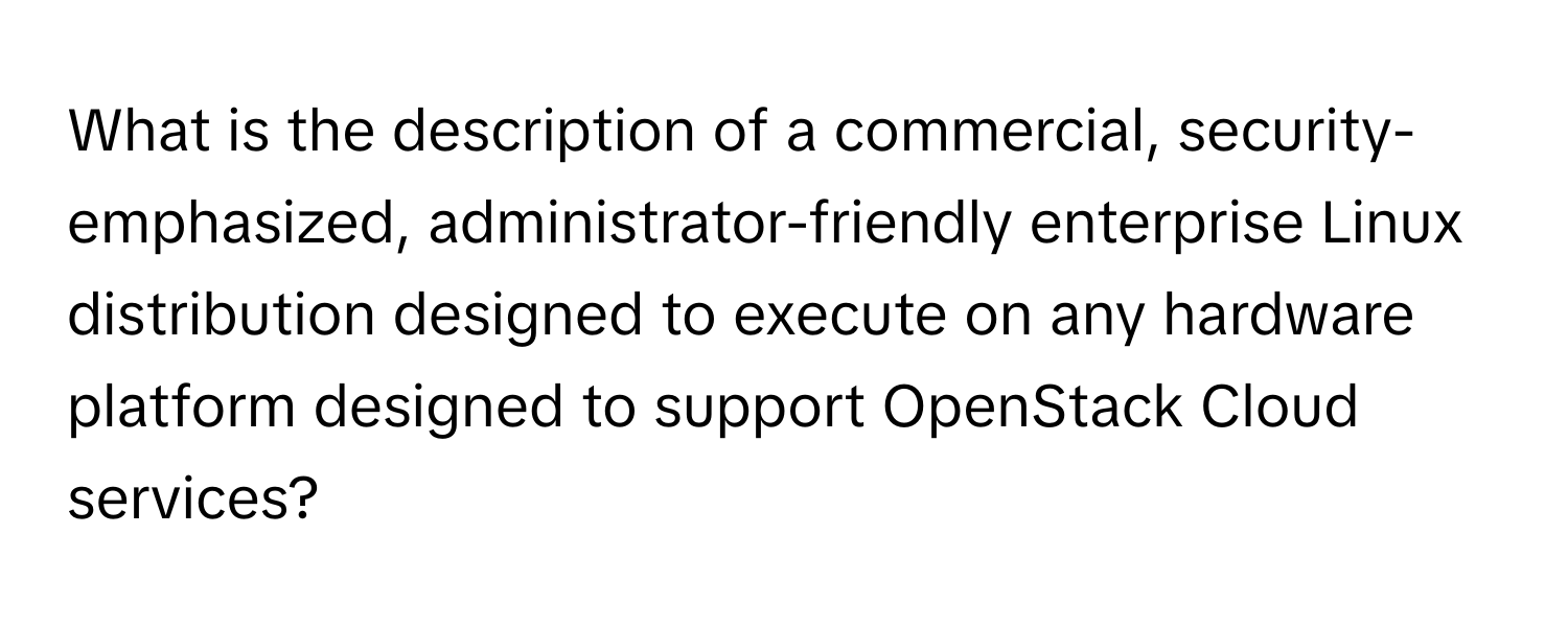 What is the description of a commercial, security-emphasized, administrator-friendly enterprise Linux distribution designed to execute on any hardware platform designed to support OpenStack Cloud services?