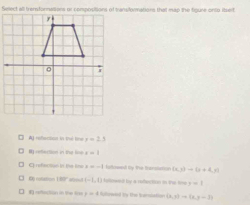 A) refection in tré line y=2.5
B) refection in the line x=1
C) refection in the line x=-1 fottowed by the transiation (x,3)to (x+4,y)
D) rotation 180° atroad (-1,0) followed by a vefection in the line y=1
E) refection in the lise y=4 followed by the translation (x,y)to (x,y-3)